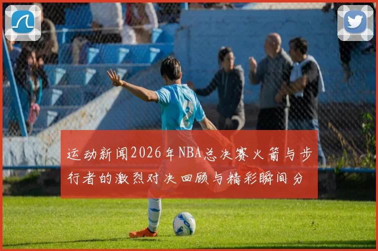 运动新闻2026年NBA总决赛火箭与步行者的激烈对决回顾与精彩瞬间分析