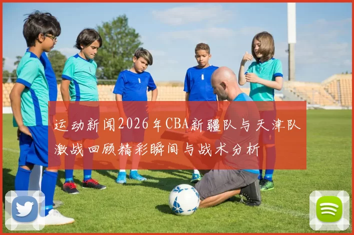 运动新闻2026年CBA新疆队与天津队激战回顾精彩瞬间与战术分析