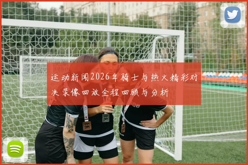 运动新闻2026年骑士与热火精彩对决录像回放全程回顾与分析